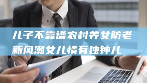 儿子不靠谱 农村养女防老新风潮 女儿情有独钟 (儿子不行,不如就由他来代劳,反正都是李家的种)
