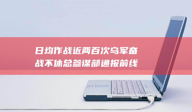 日均作战近两百次乌军奋战不休通报前线