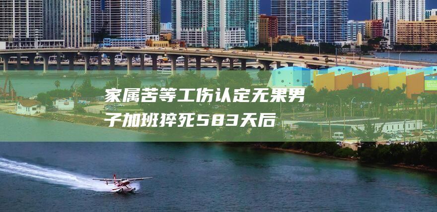家属苦等工伤认定无果男子加班猝死583天后