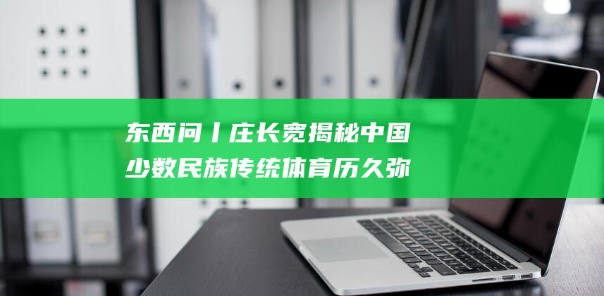 东西问丨庄长宽 揭秘中国少数民族传统体育历久弥新的奥秘 (东西问洞)