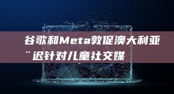 谷歌和Meta敦促澳大推迟针对媒