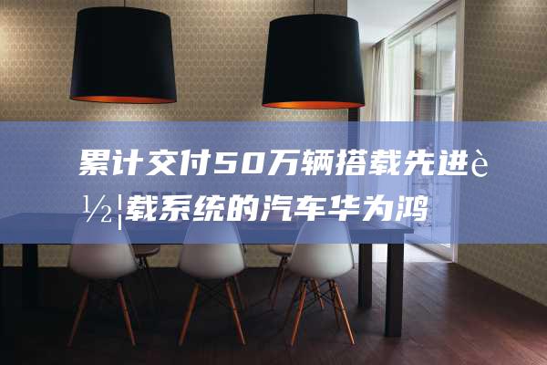 累计交付50万辆搭载先进车载系统的汽车 华为鸿蒙智行再创里程碑 (特斯拉累计交付)