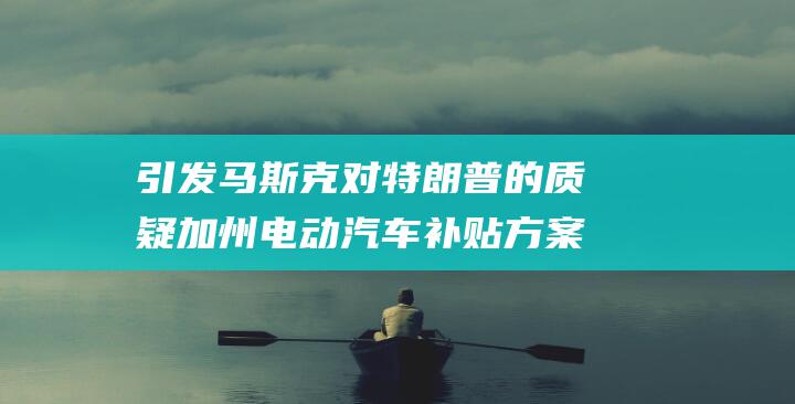 引发马斯克对特朗普的质疑 加州电动汽车补贴方案将特斯拉排除在外 (马斯克影响)