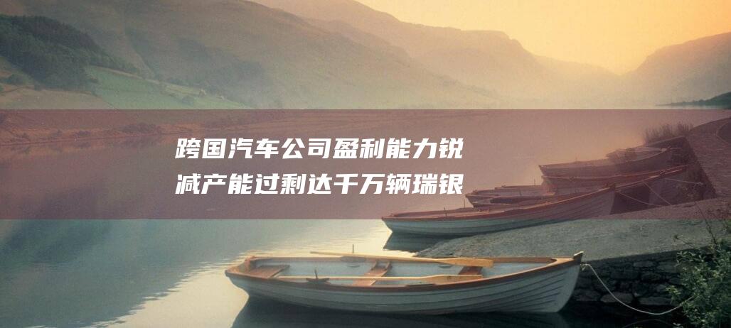 跨国汽车公司盈利能力锐减产能过剩达千万辆瑞银