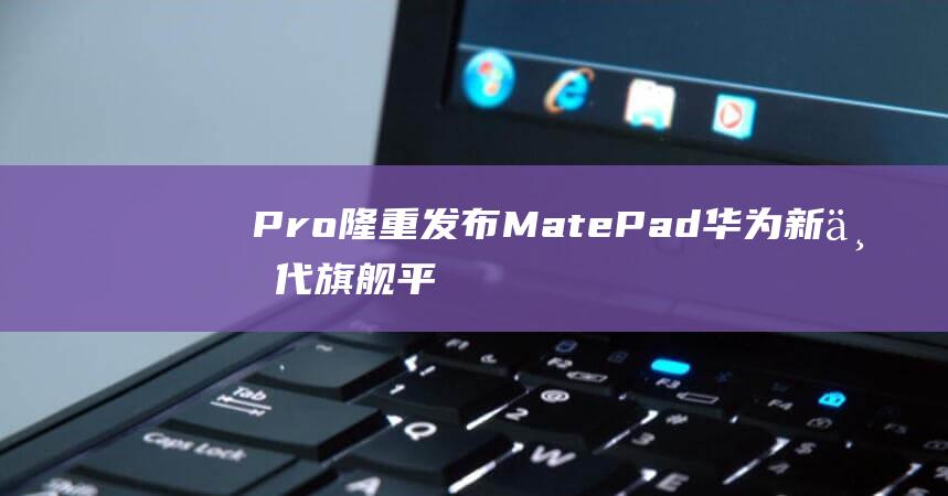 Pro隆重发布MatePad华为新一代旗舰平