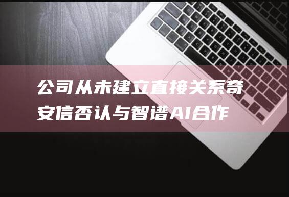 公司从未建立直接关系奇安信否认与智谱AI合作