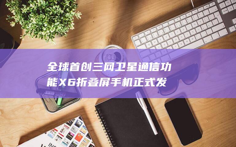 全球首创通信功能X6折叠屏手机正式发