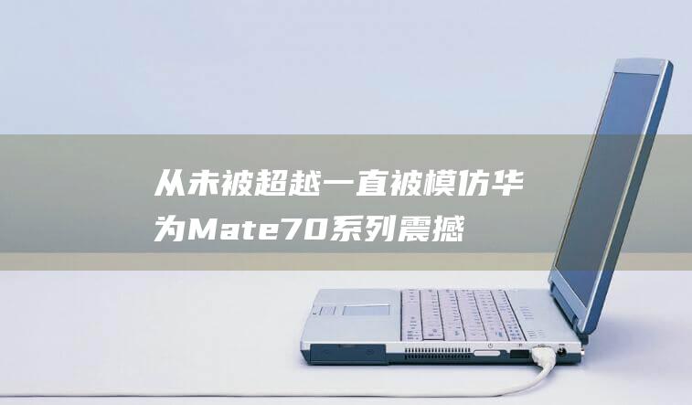 从未被超越一直被模仿华为Mate70系列震撼