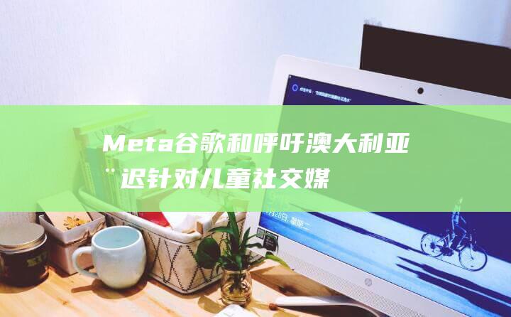 Meta 谷歌和 呼吁澳大利亚推迟针对儿童社交媒体的拟议禁令 (google meta)