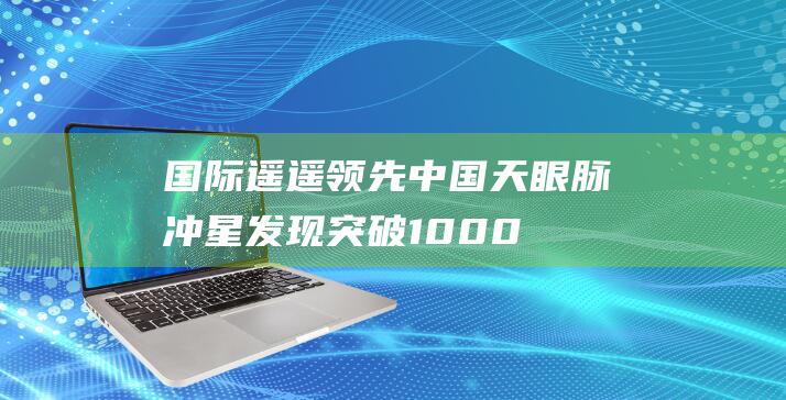 遥遥领先中国天眼脉冲星发现突破1000