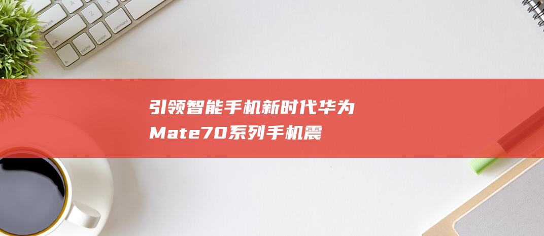 引领智能手机新时代 华为Mate70系列手机震撼发布 售价从5499元起 (开启智能手机时代)