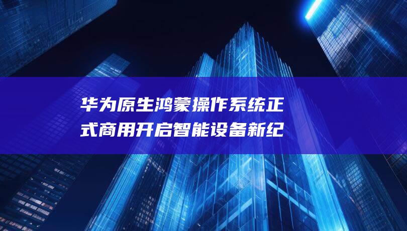华为原生操作系统正式商用开启设备新纪