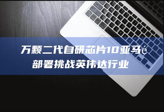 万颗二代自研芯片 10 亚马逊部署 挑战英伟达行业垄断