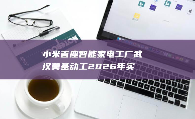 小米首座智能家电工厂武汉奠基动工2026年实