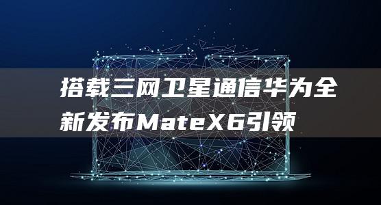 搭载三网卫星通信 华为全新发布Mate X6 引领折叠机革命 (搭载三网卫星是什么)