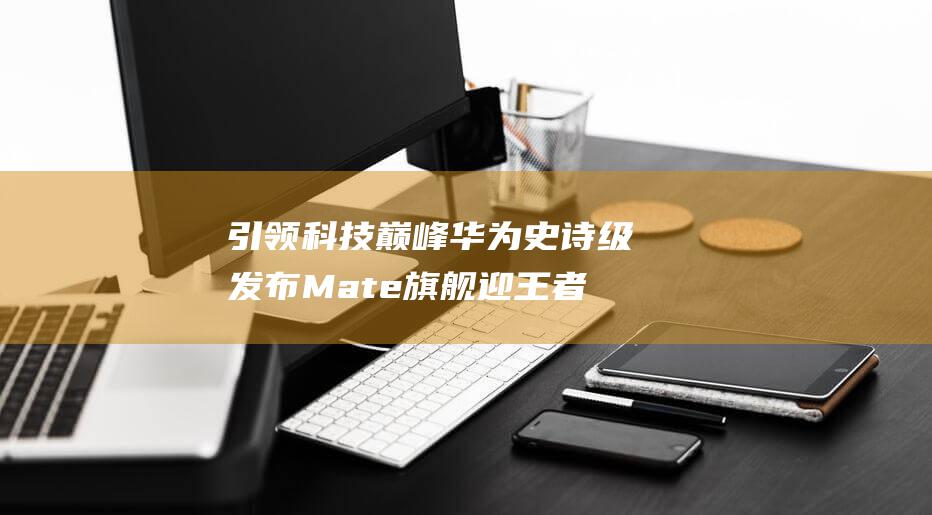 引领科技巅峰华为史诗级发布Mate旗舰迎王者