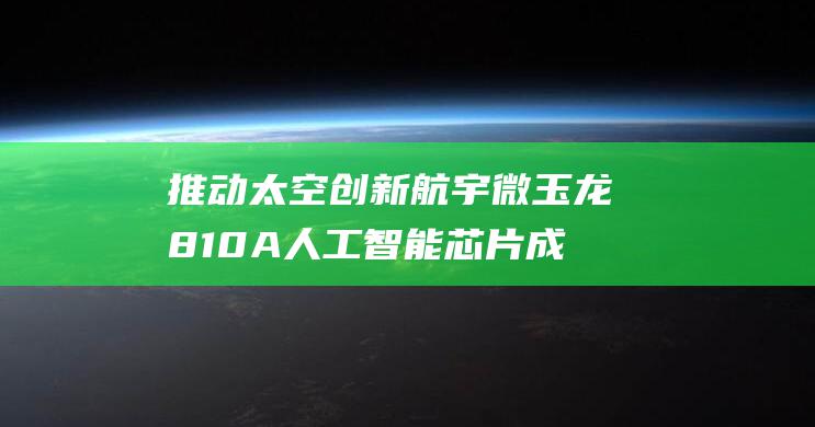 推动太空创新航宇微玉龙810A人工智能芯片成