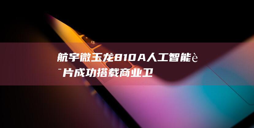 航宇微玉龙810A人工智能芯片成功搭载商业卫