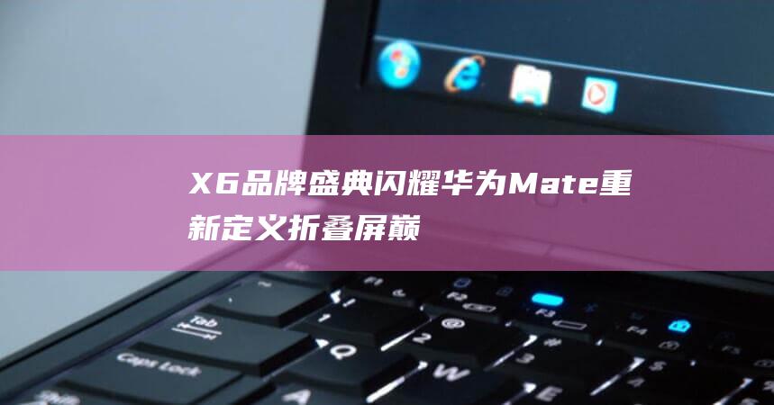 X6盛典闪耀华为Mate重新定义折叠屏巅