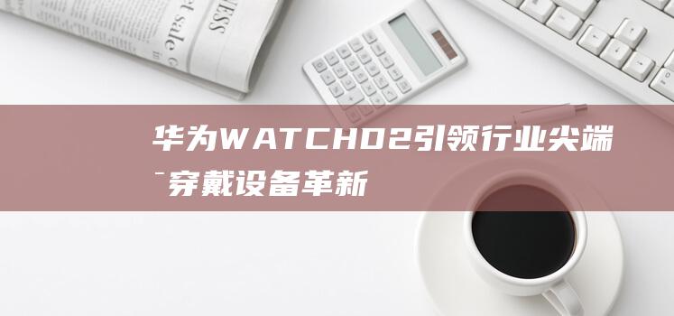 华为WATCHD2引领行业尖端可穿戴设备革新