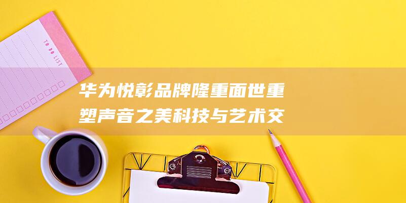 华为悦彰品牌隆重面世重塑声音之美科技与艺术交